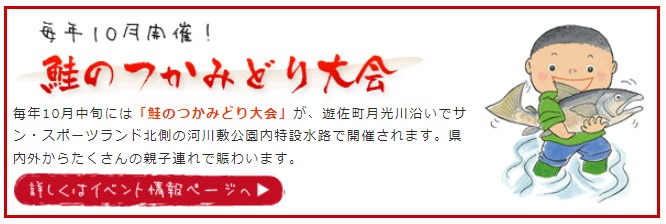 毎年10月中旬には「鮭のつかみどり大会」が、遊佐町月光川沿いでサン・スポーツランド北側の河川敷公園内特設水路で開催されます。県内外からたくさんの親子連れで賑わいます。